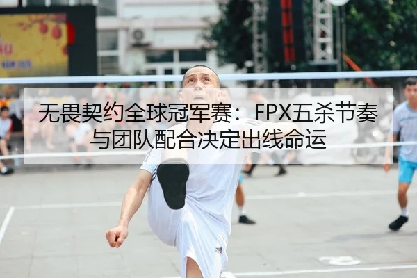 无畏契约全球冠军赛：FPX五杀节奏与团队配合决定出线命运