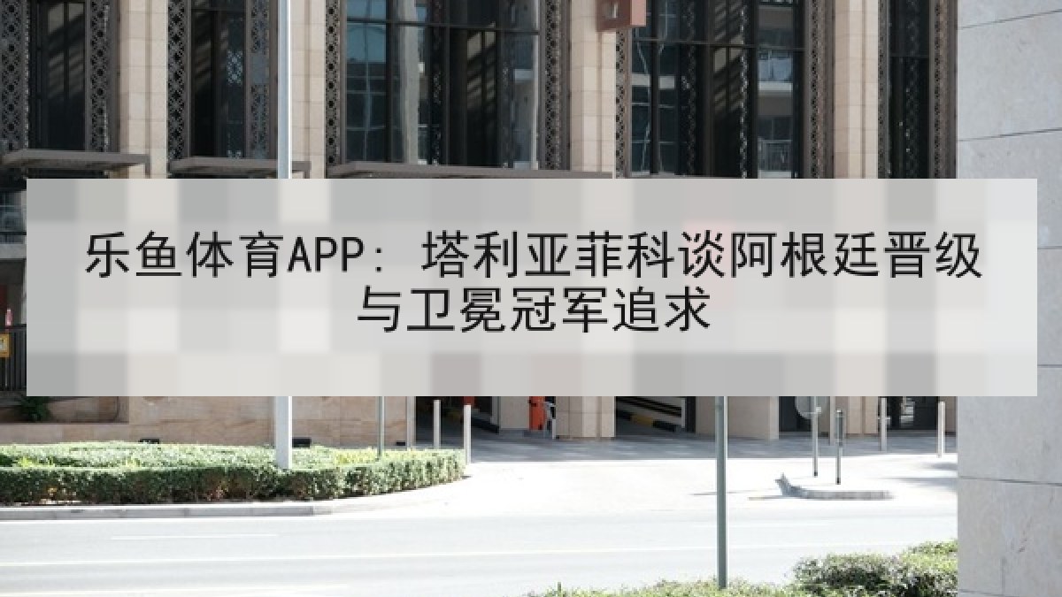 乐鱼体育APP: 塔利亚菲科谈阿根廷晋级与卫冕冠军追求