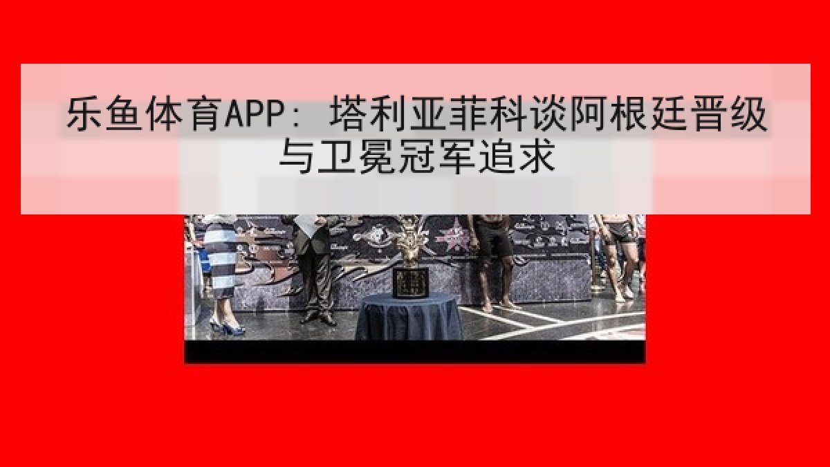 乐鱼体育APP: 塔利亚菲科谈阿根廷晋级与卫冕冠军追求