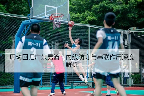 周琦回归广东男篮：内线防守与串联作用深度解析
